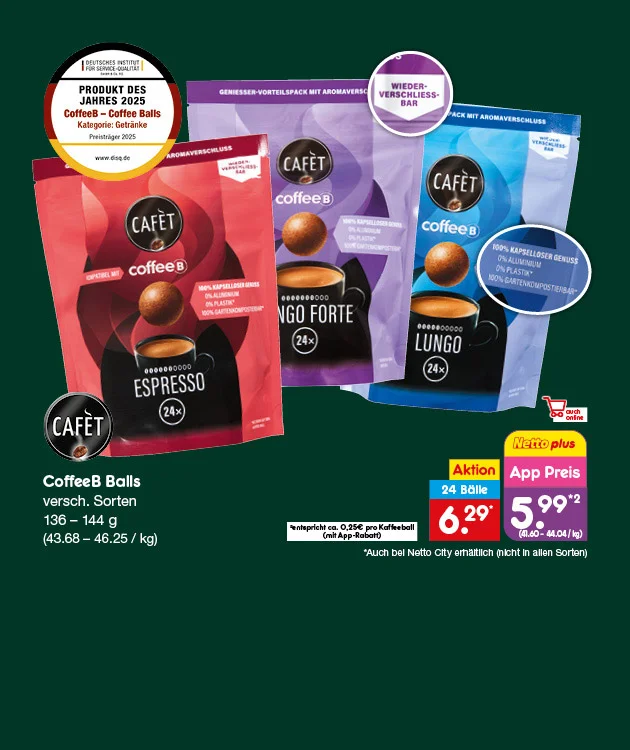 Grafik zeigt drei verschiedene Verpackungen von Caf&eacute;t CoffeeB Balls: Espresso, Lungo Forte und Lungo. Jede Packung enth&auml;lt vierundzwanzig Kaffeeb&auml;lle. Die Grammatur liegt zwischen einhundertsechsunddrei&szlig;ig und einhundertvierundvierzig Gramm. Im Hintergrund ist ein dunkelgr&uuml;ner Farbverlauf. Oben links befindet sich ein Siegel mit der Aufschrift &bdquo;Produkt des Jahres zweitausendf&uuml;nfundzwanzig &ndash; CoffeeB Coffee Balls Kaffeekapseln ohne Kapsel&ldquo;. Auf den Verpackungen sind Hinweise wie &bdquo;Wieder verschlie&szlig;bar&ldquo; und &bdquo;Kompatibel mit CoffeeB Maschine&ldquo; zu sehen. Rechts daneben steht: &bdquo;CoffeeB Balls, verschiedene Sorten, einhundertsechsunddrei&szlig;ig bis einhundertvierundvierzig Gramm, dreiundvierzig Euro achtundsechzig Cent bis sechsundvierzig Euro f&uuml;nfundzwanzig Cent pro Kilogramm&ldquo;. Darunter sind die Preise abgebildet: &bdquo;Zehn Prozent Rabatt, vierundzwanzig B&auml;lle, sechs Euro neunundzwanzig Cent&ldquo; und &bdquo;App Preis f&uuml;nf Euro neunundneunzig Cent, entspricht achtundvierzig Cent bis vierzig Cent pro Ball&ldquo;. Sternchentext: &bdquo;Nur bei Netto City M&auml;rkten jeweils in allen Sorten&ldquo;. Unten rechts befindet sich ein gelber Button mit der Aufschrift &bdquo;Weitere Angebote entdecken&ldquo;, der zum Klicken einl&auml;dt. Links unten sind Symbole f&uuml;r Filiale und Online-Shop.