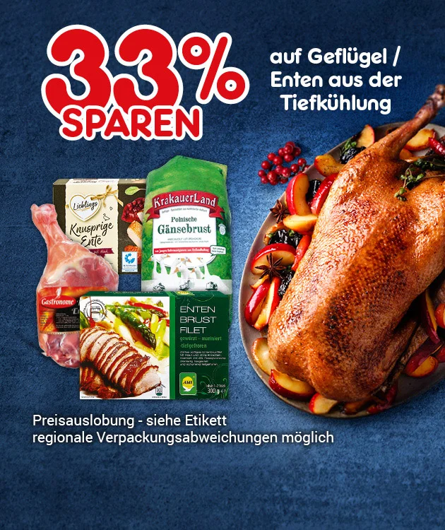 Das Bild zeigt verschiedene Gefl&uuml;gelprodukte aus der Tiefk&uuml;hlung, darunter Entenbrustfilet, polnische G&auml;nsebrust, knusprige Ente und eine gebratene ganze Ente auf einem Teller mit Apfelspalten, Sternanis und roten Beeren. Im Hintergrund ist ein blauer Untergrund. Oben links steht in gro&szlig;er roter Schrift &bdquo;dreiunddrei&szlig;ig Prozent sparen&ldquo;, daneben in wei&szlig; &bdquo;auf Gefl&uuml;gel und Enten aus der Tiefk&uuml;hlung&ldquo;. Unten links steht &bdquo;Preisauslobung &ndash; siehe Etikett, regionale Verpackungsabweichungen m&ouml;glich&ldquo;. Unten mittig ein wei&szlig;es Feld mit roter Schrift: &bdquo;Weitere Sparangebote entdecken&ldquo;, das zum Klicken einl&auml;dt.