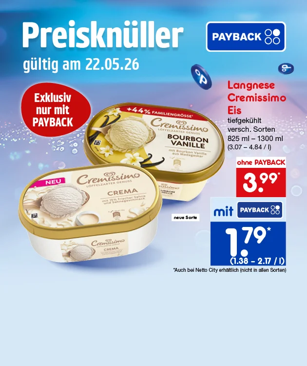 Diese Grafik zeigt einen blau‑violetten, leicht unscharfen Hintergrund mit Lichtreflexen und schwebenden Payback‑Symbolen; oben links &bdquo;Preiskn&uuml;ller&ldquo;, darunter &bdquo;g&uuml;ltig am zweiundzwanzigster f&uuml;nfter zweitausendsechsundzwanzig&ldquo;, oben rechts Payback‑Logo; roter Kreis &bdquo;Exklusiv nur mit Payback&ldquo;; zwei Packungen Langnese Cremissimo Eis tiefgek&uuml;hlt (Vanille Bourbon Vanille mit &bdquo;plus vierundvierzig Prozent Familiengr&ouml;&szlig;e&ldquo; und Crema mit &bdquo;Neu&ldquo;, daneben &bdquo;neue Sorte&ldquo;); Text: &bdquo;Langnese Cremissimo Eis&ldquo;, &bdquo;tiefgek&uuml;hlt&ldquo;, &bdquo;versch. Sorten&ldquo;, &bdquo;achthundertf&uuml;nfundzwanzig Milliliter bis eintausenddreihundert Milliliter&ldquo;, &bdquo;drei Euro sieben bis vier Euro vierundachtzig pro Liter&ldquo;; Preisfeld: &bdquo;ohne Payback&ldquo; &bdquo;drei Euro neunundneunzig&ldquo; Sternchen, &bdquo;mit&ldquo; plus Payback‑Logo &bdquo;ein Euro neunundneunzig" Sternchen, Klammer &bdquo;eins Euro dreiundf&uuml;nfzig bis zwei Euro einundvierzig Euro pro Liter&ldquo;; Das Sternchen bedeutet: Auch bei Netto-City erh&auml;ltlich. Unten der Button &bdquo;Weitere Knaller‑Angebote&ldquo; &ndash; l&auml;dt zum Klicken ein.