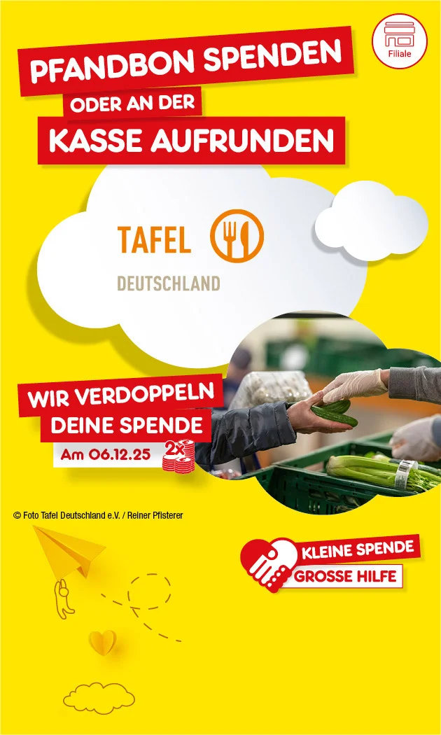 Bild mit gelbem Hintergrund und weißen Wolken. Links oben steht in roten Kästen: „Pfandbon spenden oder an der Kasse aufrunden“. Darunter das Logo der Tafel Deutschland mit einem Teller und Besteck. Rechts oben ein rotes Herz mit der Aufschrift: „Kleine Spende, große Hilfe“. Rechts daneben ein Foto, auf dem eine Person einer anderen Person eine Gurke überreicht, im Hintergrund frisches Gemüse. Darunter in rotem Kasten: „Wir verdoppeln deine Spende am sechsten Dezember zweitausendfünfundzwanzig, zwei Mal“. Unten rechts ist ein weißer Button mit der Aufschrift: „Hier mehr erfahren“.