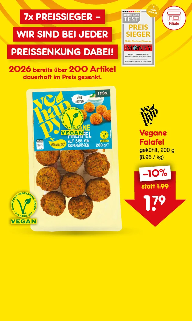 Grafik mit gelbem Hintergrund und orangen Kreisen. Oben links steht in wei&szlig;er Schrift auf rotem Hintergrund: &bdquo;Siebenmal Preissieger &ndash; Wir sind bei jeder Preissenkung dabei!&ldquo;. Darunter ein Siegel &bdquo;Deutschland Test &ndash; Preissieger Netto Marken-Discount &ndash; Focus Money &ndash; Anbietereputation Preis-Leistungs-Verh&auml;ltnis &ndash; Focus vierundvierzig/f&uuml;nfundzwanzig &ndash; deutschlandtest.de&ldquo;. Daneben ein gelber Stern mit &bdquo;Sieben Jahre in Folge&ldquo;. In gro&szlig;er roter Schrift: &bdquo;Zweitausendsechsundzwanzig bereits &uuml;ber zweihundert Artikel dauerhaft im Preis gesenkt.&ldquo; Rechts oben eine Packung &bdquo;Vehappy Vegane Falafel auf Basis von Kichererbsen, gek&uuml;hlt, zweihundert Gramm&ldquo;. Darunter das Vegan-Logo. Rechts daneben in roter Schrift: &bdquo;Vegane Falafel, gek&uuml;hlt, zweihundert Gramm (acht Euro neunundf&uuml;nfzig Cent pro Kilogramm)&ldquo;. Darunter ein wei&szlig;es Feld mit roter Schrift: &bdquo;minus zehn Prozent, statt ein Euro neunundneunzig, ein Euro neunundsiebzig&ldquo;. Der Preis ist in einer gro&szlig;en roten Pfeilgrafik nach unten dargestellt. Unten links ein Button mit Filial-Symbol und rechts der Button "Preisgesnkte Angebote entdecken", der zum Klicken einl&auml;dt.