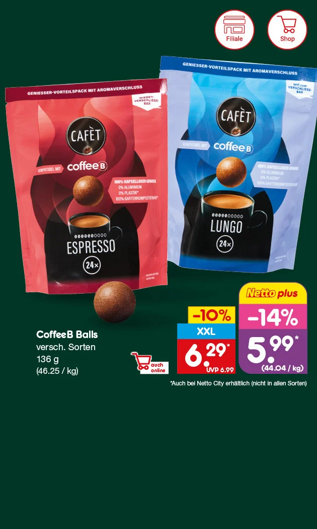 Auf dem Bild sieht man vor dunkelgr&uuml;nem Hintergrund zwei wiederverschlie&szlig;bare Packungen Caf&eacute;t coffeeB Balls: links Espresso in Rot, rechts Lungo in Blau. Auf beiden Packungen stehen das Caf&eacute;t-Logo, &bdquo;Geniesser-Vorteilspack mit Aromaverschluss&ldquo;, &bdquo;wiederverschlie&szlig;bar&ldquo;, &bdquo;kompatibel mit coffeeB&ldquo; sowie &bdquo;hundert Prozent kapselloser Genuss&ldquo;, &bdquo;null Prozent Aluminium&ldquo;, &bdquo;null Prozent Plastik&ldquo; und &bdquo;hundert Prozent gartenkompostierbar&ldquo; mit Sternchenhinweis. Zu sehen sind au&szlig;erdem drei braune Kaffeekugeln und je eine schwarze Tasse mit &bdquo;Espresso&ldquo; oder &bdquo;Lungo&ldquo; sowie &bdquo;vierundzwanzig mal&ldquo;. Rechts steht: &bdquo;CoffeeB Balls, verschiedene Sorten, hundertsechsunddrei&szlig;ig Gramm, sechsundvierzig Euro f&uuml;nfundzwanzig pro Kilogramm&ldquo;. Der Aktionspreis betr&auml;gt sechs Euro neunundzwanzig statt UVP sechs Euro neunundneunzig, f&uuml;r Netto plus f&uuml;nf Euro neunundneunzig, minus vierzehn Prozent, entsprechend vierundvierzig Euro vier Cent pro Kilogramm. Sternchentext: &bdquo;Auch bei Netto City erh&auml;ltlich, nicht in allen Sorten&ldquo;. Unten links sind die Symbole &bdquo;Filiale&ldquo; und &bdquo;Shop&ldquo; abgebildet