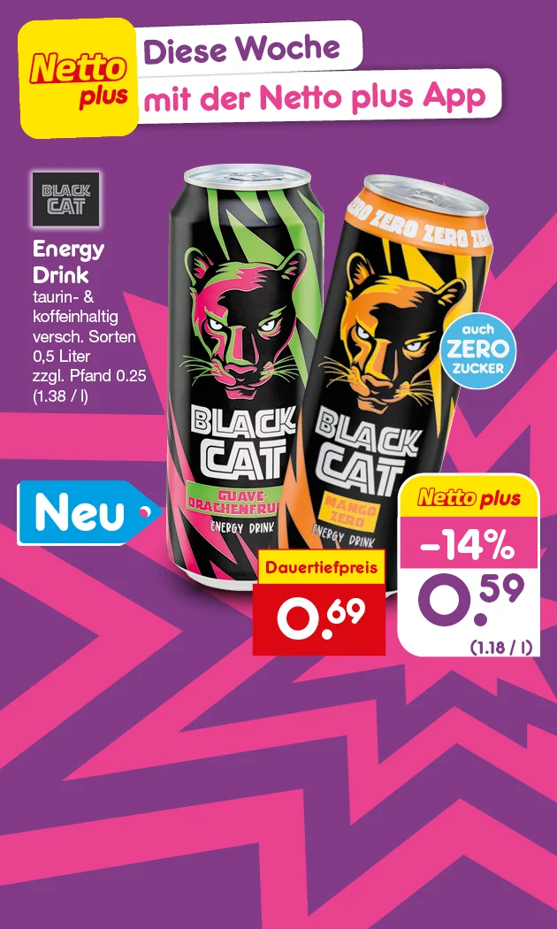 Diese Grafik zeigt das Netto-plus-Wochenangebot &bdquo;Diese Woche mit der Netto plus App&ldquo; f&uuml;r Black Cat Energy Drink (taurin- und koffeinhaltig, zero, verschiedene Sorten) in der Gr&ouml;&szlig;e null Komma f&uuml;nf Liter, zuz&uuml;glich Pfand f&uuml;nfundzwanzig Cent (entspricht ein Euro achtunddrei&szlig;ig pro Liter). Abgebildet sind zwei Dosen Black Cat, eine mit der Sorte &bdquo;Guave-Drachenfrucht&ldquo; und eine &bdquo;Mango Zero&ldquo;, au&szlig;erdem ein Hinweis &bdquo;Neu&ldquo;. Genannt wird ein Dauertiefpreis von neunundsechzig Cent sowie ein Netto-plus-Rabatt von minus vierzehn Prozent mit einem Preis von neunundf&uuml;nfzig Cent (entspricht ein Euro achtzehn pro Liter). Unten befindet sich ein Button mit der Aufschrift &bdquo;Weitere Angebote entdecken&ldquo;, der zum Klicken einl&auml;dt.