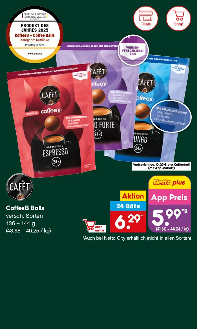 Grafik zeigt drei verschiedene Verpackungen von Caf&eacute;t CoffeeB Balls: Espresso, Lungo Forte und Lungo. Jede Packung enth&auml;lt vierundzwanzig Kaffeeb&auml;lle. Die Grammatur liegt zwischen einhundertsechsunddrei&szlig;ig und einhundertvierundvierzig Gramm. Im Hintergrund ist ein dunkelgr&uuml;ner Farbverlauf. Oben links befindet sich ein Siegel mit der Aufschrift &bdquo;Produkt des Jahres zweitausendf&uuml;nfundzwanzig &ndash; CoffeeB Coffee Balls Kaffeekapseln ohne Kapsel&ldquo;. Auf den Verpackungen sind Hinweise wie &bdquo;Wieder verschlie&szlig;bar&ldquo; und &bdquo;Kompatibel mit CoffeeB Maschine&ldquo; zu sehen. Rechts daneben steht: &bdquo;CoffeeB Balls, verschiedene Sorten, einhundertsechsunddrei&szlig;ig bis einhundertvierundvierzig Gramm, dreiundvierzig Euro achtundsechzig Cent bis sechsundvierzig Euro f&uuml;nfundzwanzig Cent pro Kilogramm&ldquo;. Darunter sind die Preise abgebildet: &bdquo;Zehn Prozent Rabatt, vierundzwanzig B&auml;lle, sechs Euro neunundzwanzig Cent&ldquo; und &bdquo;App Preis f&uuml;nf Euro neunundneunzig Cent, entspricht achtundvierzig Cent bis vierzig Cent pro Ball&ldquo;. Sternchentext: &bdquo;Nur bei Netto City M&auml;rkten jeweils in allen Sorten&ldquo;. Unten rechts befindet sich ein gelber Button mit der Aufschrift &bdquo;Weitere Angebote entdecken&ldquo;, der zum Klicken einl&auml;dt. Links unten sind Symbole f&uuml;r Filiale und Online-Shop.