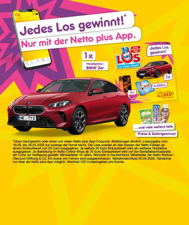 Aus einem links dargestellten Smartphone &bdquo;kommt&ldquo; in gro&szlig;en wei&szlig;en K&auml;sten die Texte: &bdquo;Jedes Los gewinnt*&ldquo; und &bdquo;Nur mit der Netto plus App.&ldquo; raus. In der Mitte ist ein rotes Auto abgebildet, daneben steht: &bdquo;einmal Hauptgewinn: BMW zweier&ldquo;. Rechts ist ein gelbes Los &bdquo;LOS ins Oster-Gl&uuml;ck!&ldquo; mit der Aussage &bdquo;Jedes Los gewinnt!&ldquo;; darauf sind die Gewinne zugeordnet mit einmal ein rotes Auto, f&uuml;nfmal ein Smartphone und viertausendmal &bdquo;BON FRIENDS&ldquo;-Bonbons. Rechts unten steht &bdquo;&hellip; und viele weitere tolle Preise & Sofortgewinne!&ldquo; mit den abgebildeten Artikeln Trolli Apfelringe, Booster und Milch-Drink. Sternchentext unten: &bdquo;*einen Sachgewinn oder einen von vielen Netto plus App-Coupons. Abbildungen &auml;hnlich. Losausgabe vom sechzehnten dritten bis achtundzwanzigsten dritten zweitausendsechsundzwanzig nur solange der Vorrat reicht. Mindestalter achtzehn Jahre, Wohnsitz in Deutschland. Mitarbeiter der Netto Marken-Discount Stiftung & Co. KG sowie deren Referer sind ausgeschlossen. Teilnahmeschluss f&uuml;nften vierten zweitausendsechsundzwanzig. Teilnahme nur &uuml;ber die Netto plus App m&ouml;glich. Maximal einhundert Codeeingaben pro Kunde.&ldquo; Ganz unten rechts ein Button &bdquo;Hier mehr erfahren&ldquo;, der zum Klicken einl&auml;dt.