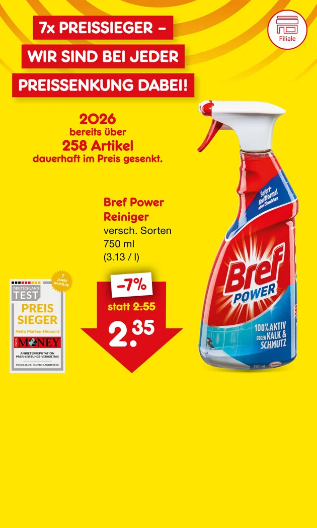 Gelb-orangefarbener Hintergrund mit diagonalen, wellenf&ouml;rmigen Streifen. Links oben zwei rote Banner mit wei&szlig;er Schrift: &bdquo;sieben mal Preissieger &ndash; wir sind bei jeder Preissenkung dabei!&ldquo;. Darunter ein Testsiegel: &bdquo;Deutschland Test &ndash; Preissieger&ldquo;, mit Hinweis &bdquo;Netto Marken-Discount&ldquo;. Daneben ein goldener Kreis mit der Aufschrift &bdquo;sieben Jahre in Folge&ldquo;. Unter dem Siegel steht &bdquo;Money&ldquo; sowie darunter klein: &bdquo;Anbieterreputation Preis-Leistungs-Verh&auml;ltnis&ldquo;. Links mittig roter Text: &bdquo;zweitausendsechsundzwanzig bereits &uuml;ber zweihundertachtundf&uuml;nfzig Artikel dauerhaft im Preis gesenkt.&ldquo; Rechts gro&szlig; eine rote Spr&uuml;hflasche &bdquo;Bref Power&ldquo; mit blauem Etikett; auf dem Etikett steht &bdquo;Bref Power&ldquo; und im blauen Bereich &bdquo;Sp&uuml;rt schon nach einer Anwendung&ldquo;. Ein kleines blaues M&auml;nnchen als Pointee zeigt auf die Flasche. Rechts daneben Produktangaben in Rot und Schwarz: &bdquo;Bref Power Reiniger, verschiedene Sorten, siebenhundertf&uuml;nfzig Milliliter (drei Euro dreizehn Cent pro Liter)&ldquo;. Darunter ein rotes Preisschild mit wei&szlig;er Schrift: &bdquo;minus sieben Prozent&ldquo;, klein &bdquo;statt zwei Euro f&uuml;nfundf&uuml;nfzig Cent&ldquo;, gro&szlig; der Preis &bdquo;zwei Euro f&uuml;nfunddrei&szlig;ig Cent&ldquo;.
Unten mittig ein gro&szlig;er wei&szlig;er Button mit roter Umrandung und roter Schrift &bdquo;Weitere preisgesenkte Artikel&ldquo;; der Button l&auml;dt zum Klicken ein.