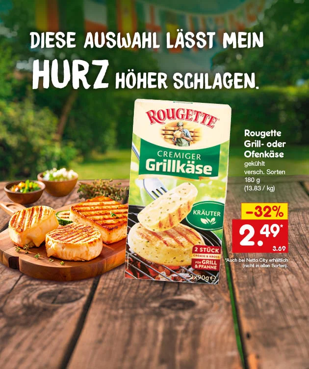 Diese Grafik zeigt auf einen Holztisch im Freien gegrillte K&auml;sest&uuml;cke auf einem Servierbrett, daneben die Verpackung &bdquo;Rougette Cremiger Grillk&auml;se Kr&auml;uter&ldquo;; oben steht &bdquo;Diese Auswahl l&auml;sst mein HURZ h&ouml;her schlagen.&ldquo;, rechts der Text &bdquo;Rougette Grill- oder Ofenk&auml;se, gek&uuml;hlt, verschiedene Sorten, hundertachtzig Gramm, dreizehn Euro dreiundachtzig pro Kilogramm&ldquo;, dazu ein rotes Preisfeld mit &bdquo;minus zweiunddrei&szlig;ig Prozent&ldquo;, &bdquo;zwei Euro neunundvierzig&ldquo; und dem vorherigen Preis &bdquo;drei Euro neunundsechzig&ldquo;; unten steht der Button &bdquo;Jetzt Angebote entdecken&ldquo;, der zum Klicken einl&auml;dt.