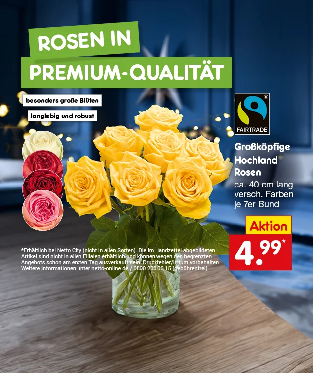 Werbegrafik f&uuml;r Rosen in Premium-Qualit&auml;t bei Netto Marken-Discount. Gelber Rosenstrau&szlig; in Vase, vier runde Rosenbilder in Wei&szlig;, Rot, Dunkelrot und Rosa. Gro&szlig;k&ouml;pfige Hochlandrosen, circa vierzig Zentimeter lang, verschiedene Farben, siebener Bund. Besonders gro&szlig;e Bl&uuml;ten, langlebig und robust. Fairtrade-Logo. Aktionspreis: vier Euro neunundneunzig Cent mit einem Sternchen. Schaltfl&auml;che: Weitere Angebote entdecken zum Klicken. Sternchentext: Erh&auml;ltlich bei Netto City (nicht in allen Sorten). Die abgebildeten Artikel k&ouml;nnen wegen des begrenzten Angebots schon am ersten Tag ausverkauft sein.