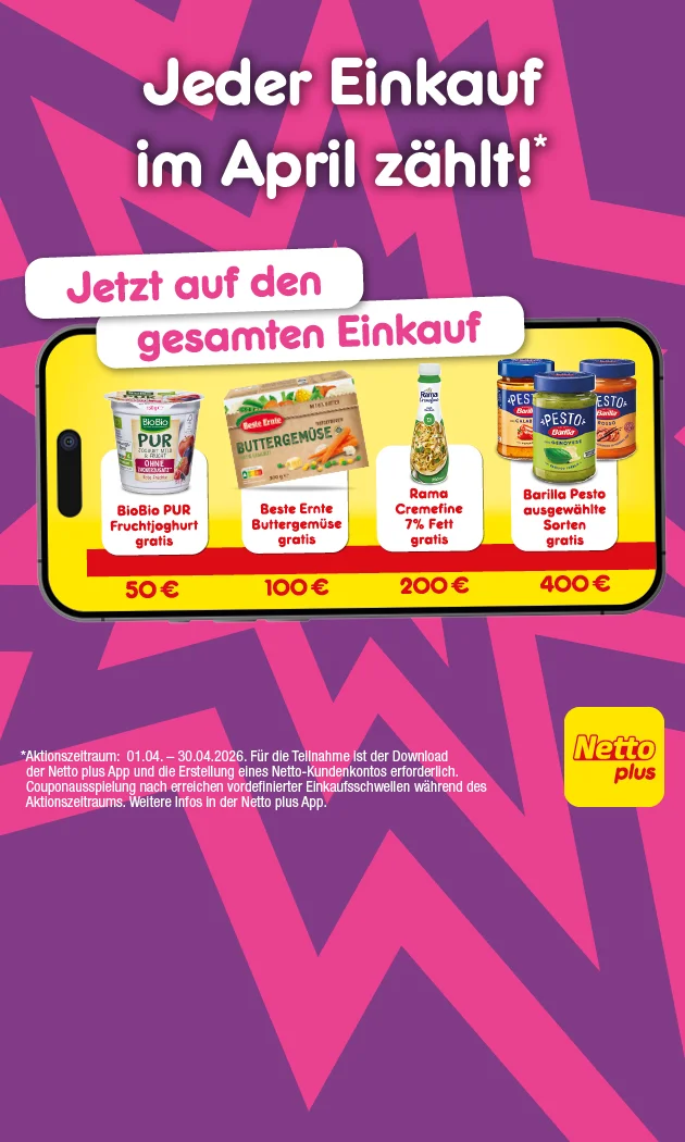 Auf einem lilafarbenen Hintergrund mit gro&szlig;en, abstrakten Sternformen steht oben: &bdquo;Jeder Einkauf im April z&auml;hlt!*&ldquo; und darunter in wei&szlig;en Sprechblasen: &bdquo;Jetzt auf den gesamten Einkauf&ldquo;. In der Mitte ist ein gro&szlig;es Smartphone zu sehen; auf dem gelben Display sind vier Gratis-Pr&auml;mien mit Einkaufswerten dargestellt: links &bdquo;BioBio PUR Fr&uuml;chjoghurt gratis&ldquo; &uuml;ber &bdquo;f&uuml;nfzig Euro&ldquo;, daneben &bdquo;Beste Ernte Buttergem&uuml;se gratis&ldquo; &uuml;ber &bdquo;einhundert Euro&ldquo;, daneben &bdquo;Rama Cremfine sieben Prozent Fett gratis&ldquo; &uuml;ber &bdquo;zweihundert Euro&ldquo;, und rechts &bdquo;Barilla Pesto ausgew&auml;hlte Sorten gratis&ldquo; &uuml;ber &bdquo;vierhundert Euro&ldquo;. Rechts neben dem Smartphone steht das &bdquo;Netto plus&ldquo;-Logo. Unten links steht der Sternchentext: &bdquo;Aktionszeitraum: null eins null vier bis drei&szlig;ig null vier zweitausendsechsundzwanzig. F&uuml;r die Teilnahme ist der Download der Netto plus App und die Erstellung eines Netto-Kundenkontos erforderlich. Couponausspielung nach erreichen vordefinierter Einkaufsschwellen w&auml;hrend des Aktionszeitraums. Weitere Infos in der Netto plus App.&ldquo; Unten rechts ist ein Button &bdquo;Jetzt Netto plus App downloaden&ldquo;, der zum Klicken einl&auml;dt.
