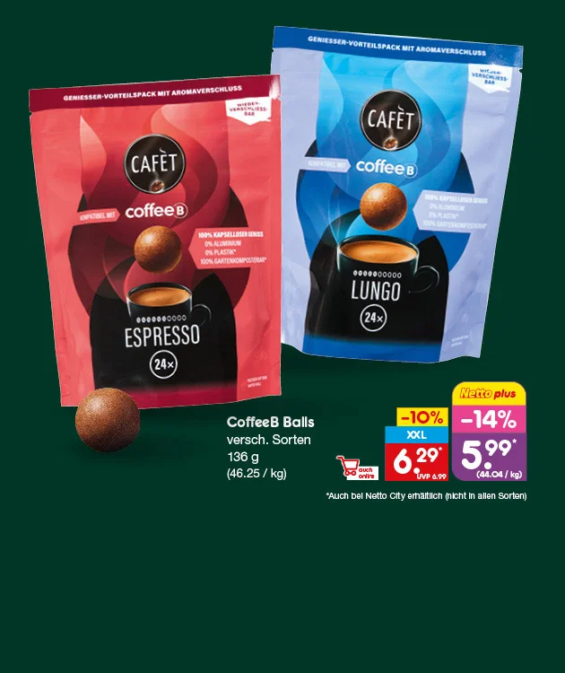 Auf dem Bild sieht man vor dunkelgr&uuml;nem Hintergrund zwei wiederverschlie&szlig;bare Packungen Caf&eacute;t coffeeB Balls: links Espresso in Rot, rechts Lungo in Blau. Auf beiden Packungen stehen das Caf&eacute;t-Logo, &bdquo;Geniesser-Vorteilspack mit Aromaverschluss&ldquo;, &bdquo;wiederverschlie&szlig;bar&ldquo;, &bdquo;kompatibel mit coffeeB&ldquo; sowie &bdquo;hundert Prozent kapselloser Genuss&ldquo;, &bdquo;null Prozent Aluminium&ldquo;, &bdquo;null Prozent Plastik&ldquo; und &bdquo;hundert Prozent gartenkompostierbar&ldquo; mit Sternchenhinweis. Zu sehen sind au&szlig;erdem drei braune Kaffeekugeln und je eine schwarze Tasse mit &bdquo;Espresso&ldquo; oder &bdquo;Lungo&ldquo; sowie &bdquo;vierundzwanzig mal&ldquo;. Rechts steht: &bdquo;CoffeeB Balls, verschiedene Sorten, hundertsechsunddrei&szlig;ig Gramm, sechsundvierzig Euro f&uuml;nfundzwanzig pro Kilogramm&ldquo;. Der Aktionspreis betr&auml;gt sechs Euro neunundzwanzig statt UVP sechs Euro neunundneunzig, f&uuml;r Netto plus f&uuml;nf Euro neunundneunzig, minus vierzehn Prozent, entsprechend vierundvierzig Euro vier Cent pro Kilogramm. Sternchentext: &bdquo;Auch bei Netto City erh&auml;ltlich, nicht in allen Sorten&ldquo;. Unten links sind die Symbole &bdquo;Filiale&ldquo; und &bdquo;Shop&ldquo; abgebildet