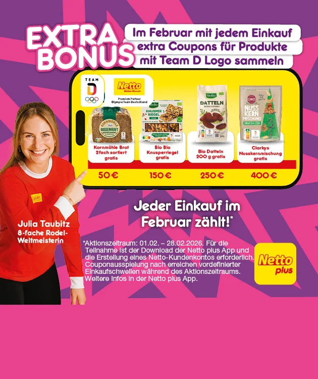 Grafik mit pink-lila Hintergrund und gelben Akzenten. Links steht eine Person im roten Team-D-Shirt mit wei&szlig;en Streifen und zeigt auf ein gro&szlig;es gelbes Feld mit schwarzen Umrandungen in der Mitte der Grafik. Oben ist in gro&szlig;en wei&szlig;en Buchstaben der Schriftzug: "Extra Bonus". Rechts daneben steht: "Im Februar mit jedem Einkauf extra Coupons f&uuml;r&rsquo;s Team D Sortiment sammeln". Oben rechts befindet sich das Netto plus Logo auf gelbem Rechteck. Im gelben Feld sind vier Produkte abgebildet: Kornm&uuml;hle Brot, zwei Sorten, gratis ab f&uuml;nfzig Euro; Bio Bio Knusperriegel gratis ab einhundertf&uuml;nfzig Euro; Bio Datteln, zweihundert Gramm, gratis ab zweihundertf&uuml;nfzig Euro; Clarkys Nusskernmischung gratis ab vierhundert Euro. Ganz unten quer &uuml;ber die Grafik steht: &bdquo;Jeder Einkauf im Februar z&auml;hlt*&ldquo;. Unterhalb, als Sternchentext: &bdquo;Aktionszeitraum: erster Februar zweitausendsechsundzwanzig bis achtundzwanzigster Februar zweitausendsechsundzwanzig. F&uuml;r die Teilnahme ist der Download der Netto plus App und die Erstellung eines Netto-Kundenkontos erforderlich. Couponausspielung nach Erreichen vordefinierter Einkaufsschwellen w&auml;hrend des Aktionszeitraums. Weitere Infos in der Netto plus App.&ldquo; Unten rechts ein gelber Button mit der Aufschrift: &bdquo;Jetzt Netto plus App downloaden", der zum Klicken einl&auml;dt.