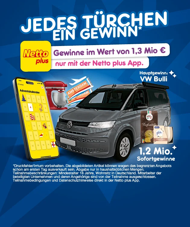 Bild mit blauem Hintergrund und Sternenmuster. Groß in weißer Schrift steht: „Jedes Türchen ein Gewinn*“. Links ein Smartphone mit geöffnetem digitalen Adventskalender, daneben ein roter Mixer und Reisetickets mit der Aufschrift „Amsterdam“. In der Mitte ein silberner VW Bulli mit dem weißen Text daneben: „Hauptgewinn: VW Bulli“. Rechts oben ein weiß-lila Kasten mit dem Text: „Gewinne im Wert von eins Komma drei Millionen Euro nur mit der Netto plus App“. Daneben das gelbe Netto plus Logo. Rechts unten ein Bild mit Sofortgewinnen wie Tagliatelle und Duftkerze, daneben der weiße Text: „eins Komma zwei Millionen Sofortgewinne“. Unten rechts ein gelber Pfeil und ein weiß-roter Button mit der Aufschrift: „Jetzt zur App“, der zum Herunterladen der App einlädt. Am unteren Rand ein Sternchentext mit den Hinweisen: „Druckfehler/Irrtum vorbehalten. Die abgebildeten Artikel können wegen des begrenzten Angebots schon am ersten Tag ausverkauft sein. Abgabe nur in haushaltsüblichen Mengen. Teilnahmebeschränkungen: Mindestalter achtzehn Jahre, Wohnsitz in Deutschland. Mitarbeiter der beteiligten Unternehmen und deren Angehörige sind von der Teilnahme ausgeschlossen. Teilnahmebedingungen und Datenschutzhinweise direkt in der Netto plus App.“