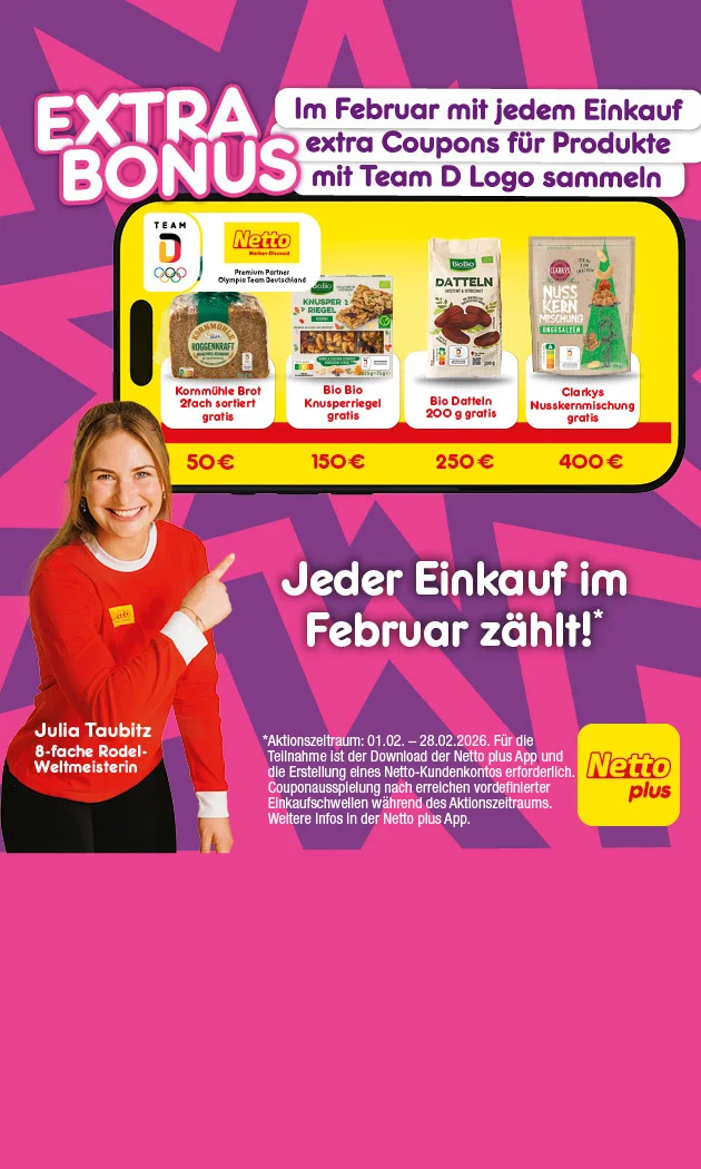 Grafik mit pink-lila Hintergrund und gelben Akzenten. Links steht eine Person im roten Team-D-Shirt mit wei&szlig;en Streifen und zeigt auf ein gro&szlig;es gelbes Feld mit schwarzen Umrandungen in der Mitte der Grafik. Oben ist in gro&szlig;en wei&szlig;en Buchstaben der Schriftzug: "Extra Bonus". Rechts daneben steht: "Im Februar mit jedem Einkauf extra Coupons f&uuml;r&rsquo;s Team D Sortiment sammeln". Oben rechts befindet sich das Netto plus Logo auf gelbem Rechteck. Im gelben Feld sind vier Produkte abgebildet: Kornm&uuml;hle Brot, zwei Sorten, gratis ab f&uuml;nfzig Euro; Bio Bio Knusperriegel gratis ab einhundertf&uuml;nfzig Euro; Bio Datteln, zweihundert Gramm, gratis ab zweihundertf&uuml;nfzig Euro; Clarkys Nusskernmischung gratis ab vierhundert Euro. Ganz unten quer &uuml;ber die Grafik steht: &bdquo;Jeder Einkauf im Februar z&auml;hlt*&ldquo;. Unterhalb, als Sternchentext: &bdquo;Aktionszeitraum: erster Februar zweitausendsechsundzwanzig bis achtundzwanzigster Februar zweitausendsechsundzwanzig. F&uuml;r die Teilnahme ist der Download der Netto plus App und die Erstellung eines Netto-Kundenkontos erforderlich. Couponausspielung nach Erreichen vordefinierter Einkaufsschwellen w&auml;hrend des Aktionszeitraums. Weitere Infos in der Netto plus App.&ldquo; Unten rechts ein gelber Button mit der Aufschrift: &bdquo;Jetzt Netto plus App downloaden", der zum Klicken einl&auml;dt.